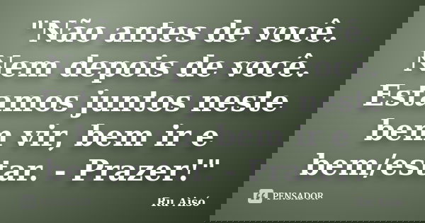 "Não antes de você. Nem depois de você. Estamos juntos neste bem vir, bem ir e bem/estar. - Prazer!"... Frase de Ru Aisó.