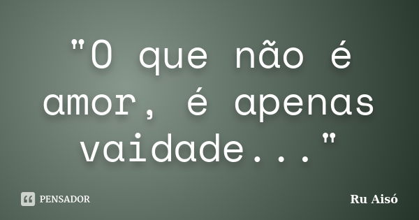 "O que não é amor, é apenas vaidade..."... Frase de Ru Aisó.