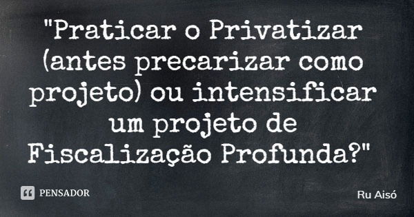 "Praticar o Privatizar (antes precarizar como projeto) ou intensificar um projeto de Fiscalização Profunda?"... Frase de Ru Aisó.