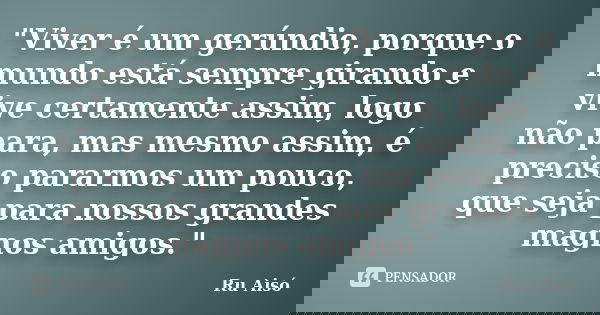 "Viver é um gerúndio, porque o mundo está sempre girando e vive certamente assim, logo não para, mas mesmo assim, é preciso pararmos um pouco, que seja par... Frase de Ru Aisó.