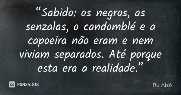 “Sabido: os negros, as senzalas, o candomblé e a capoeira não eram e nem viviam separados. Até porque esta era a realidade.”... Frase de Ru Aisó.