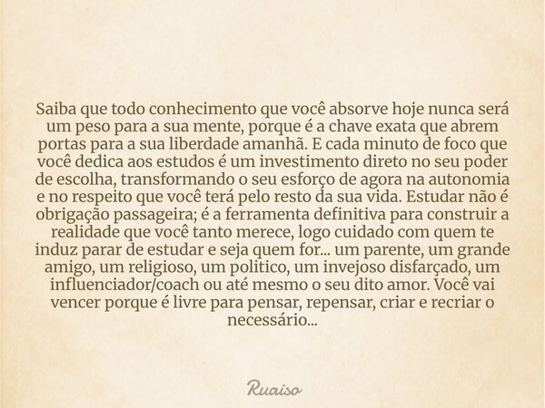 Saiba que todo conhecimento que você absorve hoje nunca será um peso para a sua mente, porque é a chave exata que abrem portas para a sua liberdade amanhã. E ca... Frase de ruaiso.