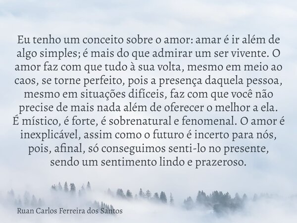 Eu tenho um conceito sobre o amor: amar é ir além de algo simples; é mais do que admirar um ser vivente. O amor faz com que tudo à sua volta, mesmo em meio ao c... Frase de Ruan Carlos Ferreira dos Santos.