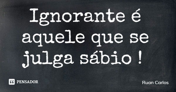 Ignorante é aquele que se julga sábio !... Frase de Ruan Carlos.