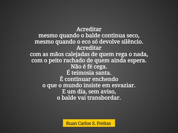 Acreditar mesmo quando o balde continua seco, mesmo quando o eco só devolve silêncio. Acreditar com as mãos calejadas de quem rega o nada, com o peito rachado d... Frase de Ruan Carlos S. Freitas.