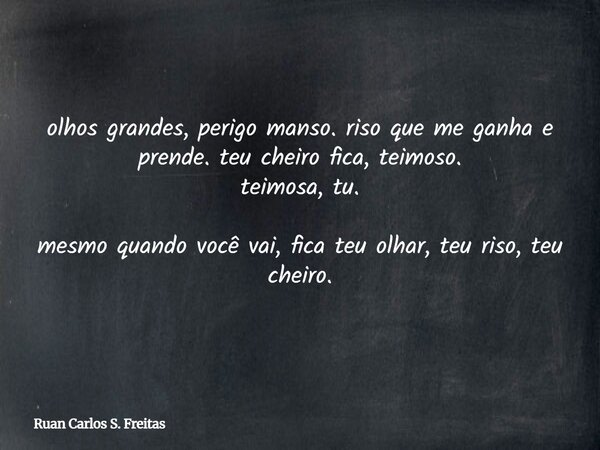 olhos grandes, perigo manso. riso que me ganha e prende. teu cheiro fica, teimoso. teimosa, tu. mesmo quando você vai, fica teu olhar, teu riso, teu cheiro.... Frase de Ruan Carlos S. Freitas.