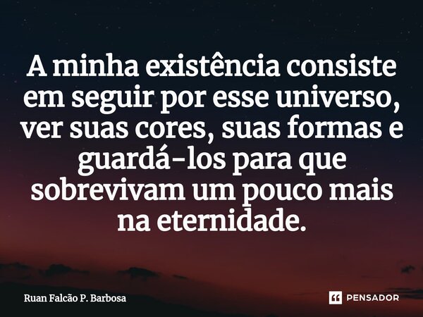 ⁠A minha existência consiste em seguir por esse universo, ver suas cores, suas formas e guardá-los para que sobrevivam um pouco mais na eternidade.... Frase de Ruan Falcão P. Barbosa.