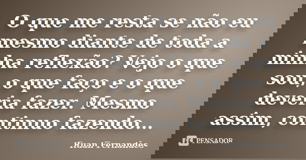O que me resta se não eu mesmo diante de toda a minha reflexão? Vejo o que sou, o que faço e o que deveria fazer. Mesmo assim, continuo fazendo...... Frase de Ruan Fernandes.