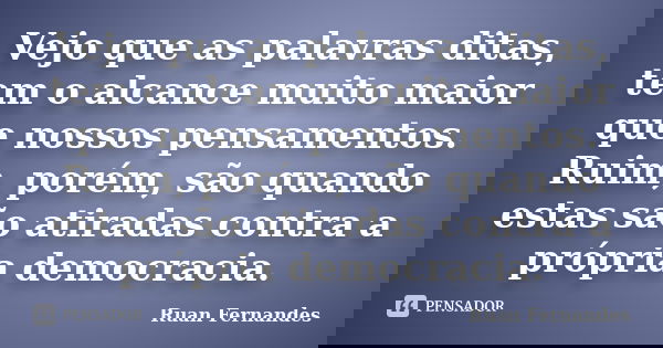 Vejo que as palavras ditas, tem o alcance muito maior que nossos pensamentos. Ruim, porém, são quando estas são atiradas contra a própria democracia.... Frase de Ruan Fernandes.