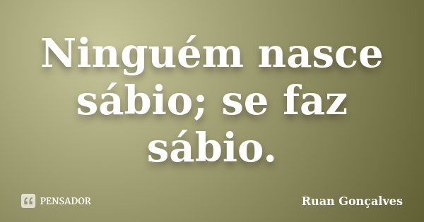 Ninguém nasce sábio; se faz sábio.... Frase de Ruan Gonçalves.