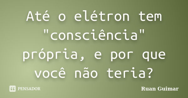 Até o elétron tem "consciência" própria, e por que você não teria?... Frase de Ruan Guimar.