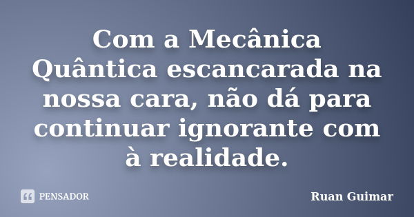 Com a Mecânica Quântica escancarada na nossa cara, não dá para continuar ignorante com à realidade.... Frase de Ruan Guimar.