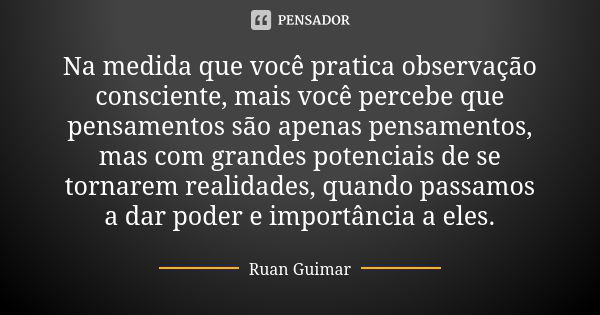 Na medida que você pratica observação consciente, mais você percebe que pensamentos são apenas pensamentos, mas com grandes potenciais de se tornarem realidades... Frase de Ruan Guimar.