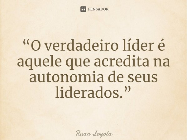 ⁠“O verdadeiro líder é aquele que acredita na autonomia de seus liderados.”... Frase de Ruan Loyola.