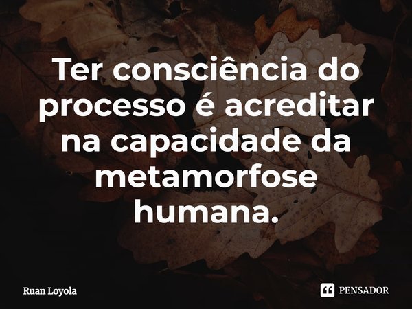 ⁠Ter consciência do processo é acreditar na capacidade da metamorfose humana.... Frase de Ruan Loyola.