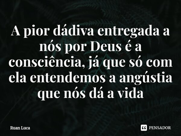 A pior dádiva entregada a nós por Deus é a consciência, já que só com ela entendemos a angústia que nós dá a vida... Frase de Ruan Luca.