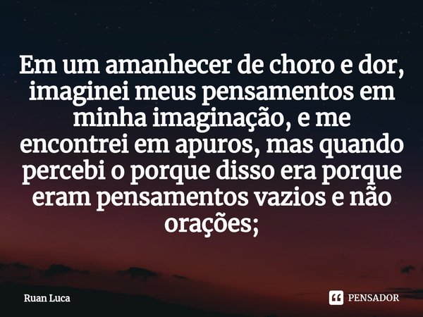 Em um amanhecer de choro e dor, imaginei meus pensamentos em minha imaginação, e me encontrei em apuros, mas quando percebi o porque disso era porque eram pensa... Frase de Ruan Luca.