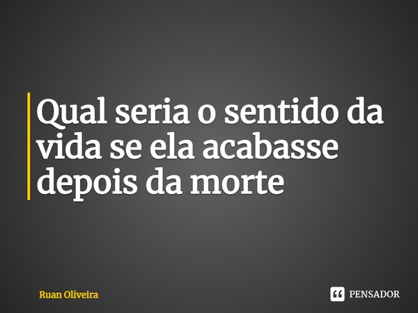 ⁠Qual seria o sentido da vida se ela acabasse depois da morte... Frase de Ruan Oliveira.