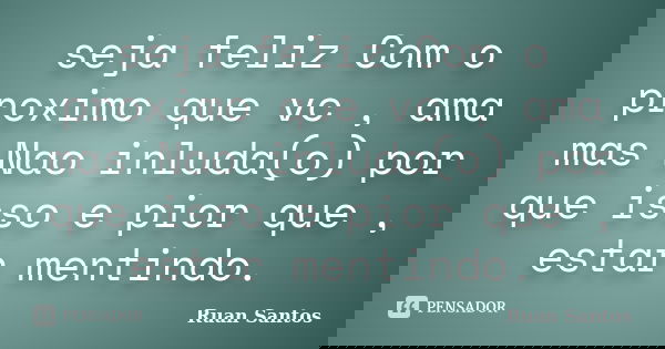 seja feliz Com o proximo que vc , ama mas Nao inluda(o) por que isso e pior que , estar mentindo.... Frase de Ruan Santos.