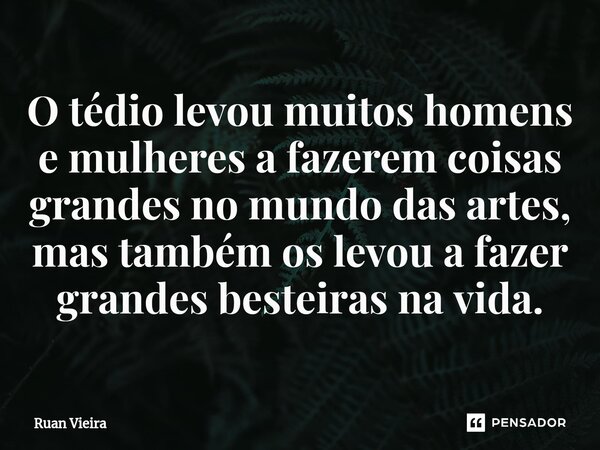⁠O tédio levou muitos homens e mulheres a fazerem coisas grandes no mundo das artes, mas também os levou a fazer grandes besteiras na vida.... Frase de Ruan Vieira.