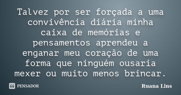 Talvez por ser forçada a uma convivência diária minha caixa de memórias e pensamentos aprendeu a enganar meu coração de uma forma que ninguém ousaria mexer ou m... Frase de Ruana Lins.