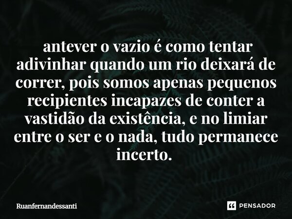  antever o vazio é como tentar adivinhar quando um rio deixará de correr, pois somos apenas pequenos recipientes incapazes de conter a vastidão da existência, ... Frase de Ruanfernandessanti.