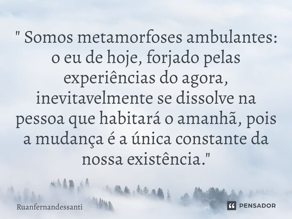 ⁠ " Somos metamorfoses ambulantes: o eu de hoje, forjado pelas experiências do agora, inevitavelmente se dissolve na pessoa que habitará o amanhã, pois a m... Frase de Ruanfernandessanti.