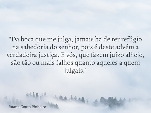 "Da boca que me julga, jamais há de ter refúgio na sabedoria do senhor, pois é deste advém a verdadeira justiça. E vós, que fazem juízo alheio, são tão ou ... Frase de Ruann Couto Pinheiro.