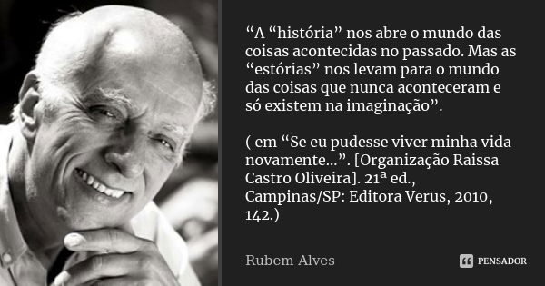 “A “história” nos abre o mundo das coisas acontecidas no passado. Mas as “estórias” nos levam para o mundo das coisas que nunca aconteceram e só existem na imag... Frase de Rubem Alves.