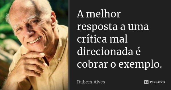 A melhor resposta a uma crítica mal direcionada é cobrar o exemplo.... Frase de Rubem Alves.