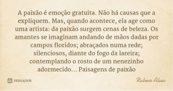 A paixão é emoção gratuita. Não há causas que a expliquem. Mas, quando acontece, ela age como uma artista: da paixão surgem cenas de beleza. Os amantes se imagi... Frase de Rubem Alves.