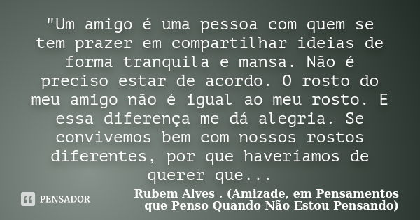 "Um amigo é uma pessoa com quem se tem prazer em compartilhar ideias de forma tranquila e mansa. Não é preciso estar de acordo. O rosto do meu amigo não é ... Frase de Rubem Alves . (Amizade, em Pensamentos que Penso Quando Não Estou Pensando).