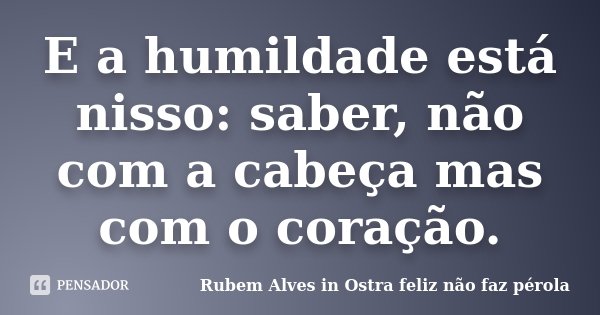 E a humildade está nisso: saber, não com a cabeça mas com o coração.... Frase de Rubem Alves in Ostra Feliz Não Faz Pérola.