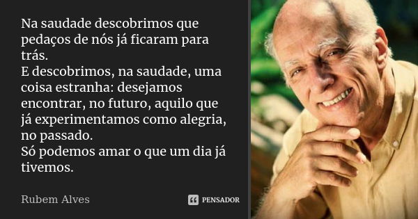 Na saudade descobrimos que pedaços de nós já ficaram para trás. E descobrimos, na saudade, uma coisa estranha: desejamos encontrar, no futuro, aquilo que já exp... Frase de Rubem Alves.