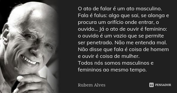 O ato de falar é um ato masculino. Fala é falus: algo que sai, se alonga e procura um orifício onde entrar, o ouvido… Já o ato de ouvir é feminino: o ouvido é u... Frase de Rubem Alves.