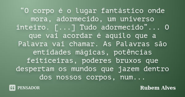 “O corpo é o lugar fantástico onde mora, adormecido, um universo inteiro. [...] Tudo adormecido”... O que vai acordar é aquilo que a Palavra vai chamar. As Pala... Frase de Rubem Alves.