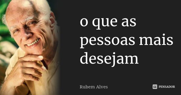 o que as pessoas mais desejam... Frase de Rubem Alves.