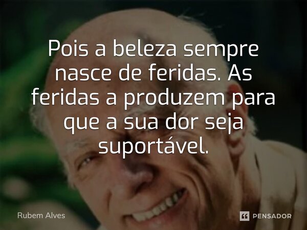 Pois a beleza sempre nasce de feridas. As feridas a produzem para que a sua dor seja suportável.... Frase de Rubem Alves.