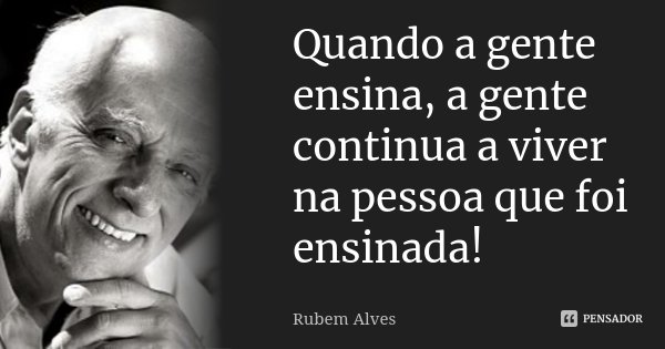 Quando a gente ensina, a gente continua a viver na pessoa que foi ensinada!... Frase de Rubem Alves.