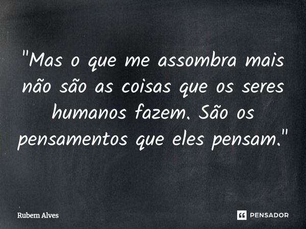 ⁠"Mas o que me assombra mais não são as coisas que os seres humanos fazem. São os pensamentos que eles pensam."... Frase de Rubem Alves.