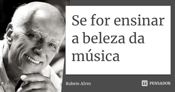 Se for ensinar a beleza da música... Frase de Rubem Alves.