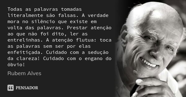 Todas as palavras tomadas literalmente são falsas. A verdade mora no silêncio que existe em volta das palavras. Prestar atenção ao que não foi dito, ler as entr... Frase de Rubem Alves.