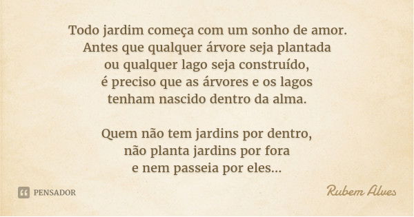 Todo jardim começa com um sonho de amor.
Antes que qualquer árvore seja plantada
ou qualquer lago seja construído,
é preciso que as árvores e os lagos
tenham na... Frase de Rubem Alves.