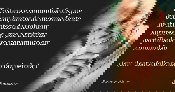 Tristeza e comunhão Os que bebem juntos da mesma fonte de tristeza descobrem, surpresos, que a tristeza partilhada se transmuta em comunhão. (em “ostra feliz nã... Frase de Rubem Alves.