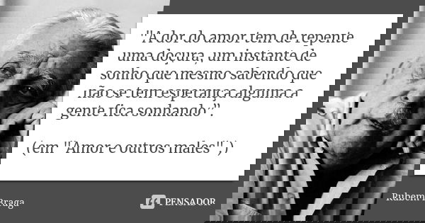 "A dor do amor tem de repente uma doçura, um instante de sonho que mesmo sabendo que não se tem esperança alguma a gente fica sonhando”. (em "Amor e o... Frase de Rubem Braga.