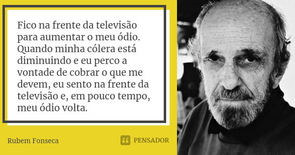 Fico na frente da televisão para aumentar o meu ódio. Quando minha cólera está diminuindo e eu perco a vontade de cobrar o que me devem, eu sento na frente da t... Frase de Rubem Fonseca.