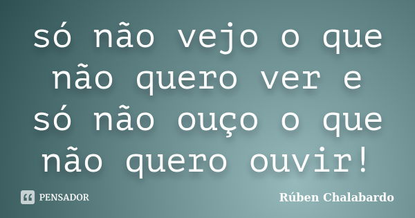 só não vejo o que não quero ver e só não ouço o que não quero ouvir!... Frase de Rúben Chalabardo.