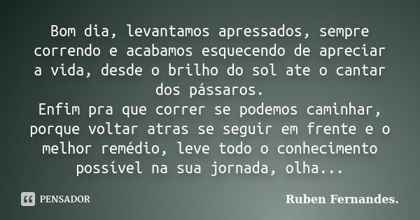 Bom dia, levantamos apressados, sempre correndo e acabamos esquecendo de apreciar a vida, desde o brilho do sol ate o cantar dos pássaros. Enfim pra que correr ... Frase de Ruben Fernandes.