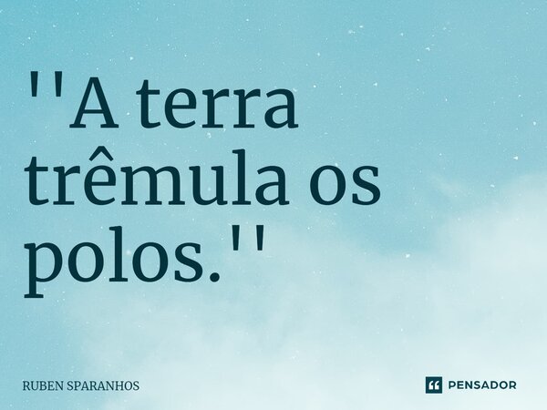 ''A terra trêmula os polos.''... Frase de RUBEN SPARANHOS.