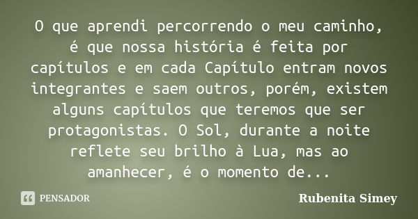 O que aprendi percorrendo o meu caminho, é que nossa história é feita por capítulos e em cada Capítulo entram novos integrantes e saem outros, porém, existem al... Frase de Rubenita Simey.